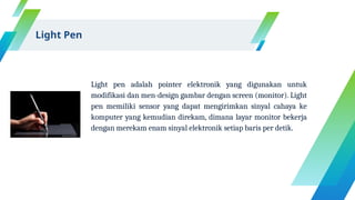 Light pen adalah pointer elektronik yang digunakan untuk
modifikasi dan men-design gambar dengan screen (monitor). Light
pen memiliki sensor yang dapat mengirimkan sinyal cahaya ke
komputer yang kemudian direkam, dimana layar monitor bekerja
dengan merekam enam sinyal elektronik setiap baris per detik.
Light Pen
 