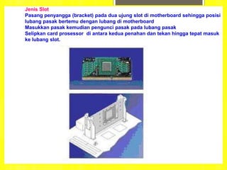 Jenis Slot
Pasang penyangga (bracket) pada dua ujung slot di motherboard sehingga posisi
lubang pasak bertemu dengan lubang di motherboard
Masukkan pasak kemudian pengunci pasak pada lubang pasak
Selipkan card prosessor di antara kedua penahan dan tekan hingga tepat masuk
ke lubang slot.
 