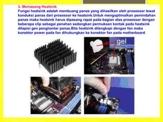 3. Memasang Heatsink
Fungsi heatsink adalah membuang panas yang dihasilkan oleh prosessor lewat
konduksi panas dari prosessor ke heatsink.Untuk mengoptimalkan pemindahan
panas maka heatsink harus dipasang rapat pada bagian atas prosessor dengan
beberapa clip sebagai penahan sedangkan permukaan kontak pada heatsink
dilapisi gen penghantar panas.Bila heatsink dilengkapi dengan fan maka
konektor power pada fan dihubungkan ke konektor fan pada motherboard.
 