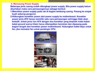 6. Memasang Power Supply
Beberapa jenis casing sudah dilengkapi power supply. Bila power supply belum
disertakan maka cara pemasangannya sebagai berikut:
1.Masukkan power supply pada rak di bagian belakang casing. Pasang ke empat
buah sekerup pengunci.
2.HUbungkan konektor power dari power supply ke motherboard. Konektor
power jenis ATX hanya memiliki satu cara pemasangan sehingga tidak akan
terbalik. Untuk jenis non ATX dengan dua konektor yang terpisah maka kabel-
kabel ground warna hitam harus ditempatkan bersisian dan dipasang pada
bagian tengah dari konektor power motherboard. Hubungkan kabel daya untuk
fan, jika memakai fan untuk pendingin CPU.
 