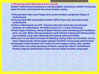 7. Memasang Kabel Motherboard dan Casing
Setelah motherboard terpasang di casing langkah selanjutnya adalah memasang
kabel I/O pada motherboard dan panel dengan casing.
1.Pasang kabel data untuk floppy drive pada konektor pengontrol floppy di
motherboard
2.Pasang kabel IDE untuk pada konektor IDE primary dan secondary pada
motherboard.
3.Untuk motherboard non ATX. Pasang kabel port serial dan pararel pada
konektor di motherboard. Perhatikan posisi pin 1 untuk memasang.
4.Pada bagian belakang casing terdapat lubang untuk memasang port tambahan
jenis non slot. Buka sekerup pengunci pelat tertutup lubang port lalumasukkan
port konektor yang ingin dipasang dan pasang sekerup kembali.
5.Bila port mouse belum tersedia di belakang casing maka card konektor mouse
harus dipasang lalu dihubungkan dengan konektor mouse pada motherboard.
6.Hubungan kabel konektor dari switch di panel depan casing, LED, speaker
internal dan port yang terpasang di depan casing bila ada ke motherboard.
Periksa diagram motherboard untuk mencari lokasi konektor yang tepat.
 