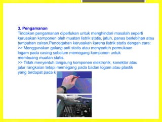 3. Pengamanan
Tindakan pengamanan diperlukan untuk menghindari masalah seperti
kerusakan komponen oleh muatan listrik statis, jatuh, panas berlebihan atau
tumpahan cairan.Pencegahan kerusakan karena listrik statis dengan cara:
>> Menggunakan gelang anti statis atau menyentuh permukaan
logam pada casing sebelum memegang komponen untuk
membuang muatan statis.
>> Tidak menyentuh langsung komponen elektronik, konektor atau
jalur rangkaian tetapi memegang pada badan logam atau plastik
yang terdapat pada komponen.
 