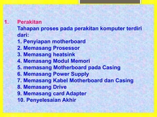 1. Perakitan
Tahapan proses pada perakitan komputer terdiri
dari:
1. Penyiapan motherboard
2. Memasang Prosessor
3. Memasang heatsink
4. Memasang Modul Memori
5. memasang Motherboard pada Casing
6. Memasang Power Supply
7. Memasang Kabel Motherboard dan Casing
8. Memasang Drive
9. Memasang card Adapter
10. Penyelesaian Akhir
 