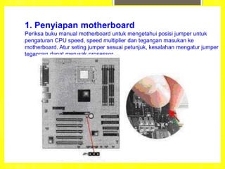 1. Penyiapan motherboard
Periksa buku manual motherboard untuk mengetahui posisi jumper untuk
pengaturan CPU speed, speed multiplier dan tegangan masukan ke
motherboard. Atur seting jumper sesuai petunjuk, kesalahan mengatur jumper
tegangan dapat merusak prosessor.
 