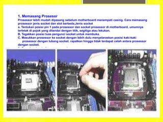 1. Memasang Prosesor
Prosessor lebih mudah dipasang sebelum motherboard menempati casing. Cara memasang
prosessor jenis socket dan slot berbeda.Jenis socket
a. Tentukan posisi pin 1 pada prosessor dan socket prosessor di motherboard, umumnya
terletak di pojok yang ditandai dengan titik, segitiga atau lekukan.
B. Tegakkan posisi tuas pengunci socket untuk membuka.
C. Masukkan prosessor ke socket dengan lebih dulu menyelaraskan posisi kaki-kaki
prosessor dengan lubang socket. rapatkan hingga tidak terdapat celah antara prosessor
dengan socket.
D. Turunkan kembali tuas pengunci.
 