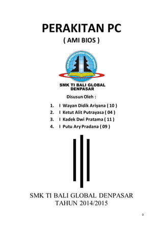 0
PERAKITAN PC
( AMI BIOS )
Disusun Oleh :
1. I Wayan Didik Ariyana ( 10 )
2. I Ketut Alit Putrayasa ( 04 )
3. I Kadek Dwi Pratama ( 11 )
4. I Putu AryPradana ( 09 )
SMK TI BALI GLOBAL DENPASAR
TAHUN 2014/2015
 