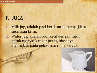 F. JUGS
1. Milk jug, adalah poci kecil untuk menyajikan
susu atau krim.
2. Water jug, adalah poci kecil dengan tutup
untuk menyajikan air putih, biasanya
digunakan pada pelayanan room service.
1. Chinaware
 