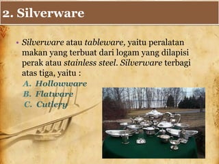 2. Silverware
• Silverware atau tableware, yaitu peralatan
makan yang terbuat dari logam yang dilapisi
perak atau stainless steel. Silverware terbagi
atas tiga, yaitu :
A. Hollowware
B. Flatware
C. Cutlery
 