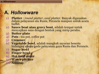 A. Hollowware
1) Platter : round platter, oval platter. Banyak digunakan
dalam pelayanan ala Rusia, Perancis maupun untuk acara
buffet.
2) Sauce boat atau gravy boat, adalah tempat untuk
menyajikan saus dengan bentuk yang mirip perahu.
3) Butter plate
4) Pots : tea pot, coffee pot
5) Creamer
6) Vegetable bowl, adalah mangkuk sayuran beserta
hidangan utama pada pelayanan gaya Rusia dan Perancis.
7) Sugar bowl
8) Finger bowl
9) Hot food cover
10) Water pitcher
11) Ashtray
2. Silverware
 