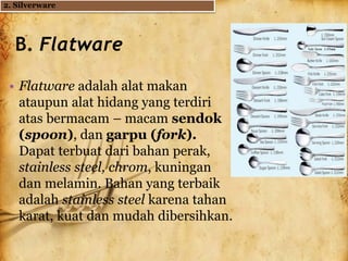 B. Flatware
• Flatware adalah alat makan
ataupun alat hidang yang terdiri
atas bermacam – macam sendok
(spoon), dan garpu (fork).
Dapat terbuat dari bahan perak,
stainless steel, chrom, kuningan
dan melamin. Bahan yang terbaik
adalah stainless steel karena tahan
karat, kuat dan mudah dibersihkan.
2. Silverware
 