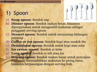 1) Spoon
a) Soup spoon: Sendok sup
b) Dinner spoon: Sendok makan besar, biasanya
dipergunakan untuk mengambil makanan sebagai
pengganti serving spoon
c) Dessert spoon: Sendok untuk menyantap hidangan
penutup
d) Coffee or tea spoon: Sendok kopi atau sendok the
e) Demintasse spoon: Sendok untuk kopi atau selai
f) Ice cream spoon: Sendok es krim
g) Long spoon: Sendok es teh atau jus
h) Serving spoon: Sendok makan besar untuk penyajian
makanan, memindahkan makanan ke piring tamu,
biasanya berpasangan dengan serving fork.
2. Silverware
 