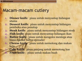 Macam-macam cutlery
1. Dinner knife: pisau untuk menyantap hidangan
utama
2. Dessert knife: pisau untuk menyantap hidangan
pembuka atau penutup
3. Steak knife: pisau untuk menyantap hidangan steak
4. Fish knife: pisau untuk menyantap hidangan ikan
5. Butter knife: pisau untuk mengoles mentega atau
biasa disebut butter spreader
6. Cheese knife: pisau untuk memotong dan makan
keju
7. Cake knife: pisau panjang untuk memotong kue
8. Fruit knife : pisau untuk makan buah
2. Silverware
 