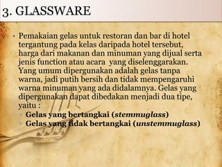 3. GLASSWARE
• Pemakaian gelas untuk restoran dan bar di hotel
tergantung pada kelas daripada hotel tersebut,
harga dari makanan dan minuman yang dijual serta
jenis function atau acara yang diselenggarakan.
Yang umum dipergunakan adalah gelas tanpa
warna, jadi putih bersih dan tidak mempengaruhi
warna minuman yang ada didalamnya. Gelas yang
dipergunakan dapat dibedakan menjadi dua tipe,
yaitu :
▫ Gelas yang bertangkai (stemmuglass)
▫ Gelas yang tidak bertangkai (unstemmuglass)
 