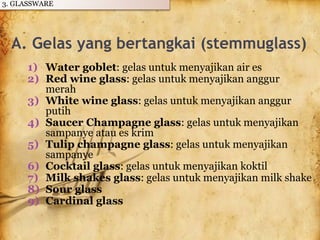 A. Gelas yang bertangkai (stemmuglass)
1) Water goblet: gelas untuk menyajikan air es
2) Red wine glass: gelas untuk menyajikan anggur
merah
3) White wine glass: gelas untuk menyajikan anggur
putih
4) Saucer Champagne glass: gelas untuk menyajikan
sampanye atau es krim
5) Tulip champagne glass: gelas untuk menyajikan
sampanye
6) Cocktail glass: gelas untuk menyajikan koktil
7) Milk shakes glass: gelas untuk menyajikan milk shake
8) Sour glass
9) Cardinal glass
3. GLASSWARE
 