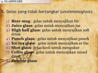 B. Gelas yang tidak bertangkai (unstemmuglass)
1) Beer mug : gelas untuk menyajikan bir
2) Juice glass: gelas untuk menyajikan jus
3) High ball glass: gelas untuk menyajikan soft
drink
4) Punch glass : gelas untuk menyajikan punch
5) Ice tea glass: gelas untuk menyajikan es the
6) Shot glass: gelas kecil untuk mengukur
7) Collin glass: gelas untuk menyajikan mixed
drink
8) Zombie glass
3. GLASSWARE
 