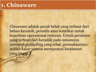 1. Chinaware
• Chinaware adalah pecah belah yang terbuat dari
bahan keramik, porselin atau tembikar untuk
keperluan operasional restoran. Untuk peralatan
yang terbuat dari keramik pada umumnya
mempunyai dinding yang tebal, permukaannya
sedikit kasar namun mempunyai ketahanan
yang tinggi.
 