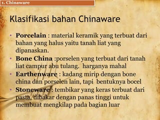 Klasifikasi bahan Chinaware
• Porcelain : material keramik yang terbuat dari
bahan yang halus yaitu tanah liat yang
dipanaskan.
• Bone China :porselen yang terbuat dari tanah
liat campur abu tulang. harganya mahal
• Earthenware : kadang mirip dengan bone
china dan porselen lain, tapi bentuknya bocel
• Stoneware : tembikar yang keras terbuat dari
pasta, dibakar dengan panas tinggi untuk
membuat mengkilap pada bagian luar
1. Chinaware
 