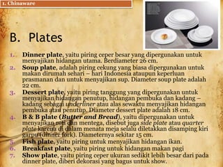 B. Plates
1. Dinner plate, yaitu piring ceper besar yang dipergunakan untuk
menyajikan hidangan utama. Berdiameter 26 cm.
2. Soup plate, adalah piring cekung yang biasa dipergunakan untuk
makan dirumah sehari – hari Indonesia ataupun keperluan
prasmanan dan untuk menyajikan sup. Diameter soup plate adalah
22 cm.
3. Dessert plate, yaitu piring tanggung yang dipergunakan untuk
menyajikan hidangan penutup, hidangan pembuka dan kadang –
kadang sebagai underliner atau alas sewaktu menyajikan hidangan
pembuka atau penutup. Diameter dessert plate adalah 18 cm.
4. B & B plate (Butter and Bread), yaitu dipergunakan untuk
menyajikan roti dan mentega, disebut juga side plate atau quarter
plate karena di dalam menata meja selalu diletakkan disamping kiri
garpu (dinner fork). Diameternya sekitar 15 cm.
5. Fish plate, yaitu piring untuk menyajikan hidangan ikan.
6. Breakfast plate, yaitu piring untuk hidangan makan pagi
7. Show plate, yaitu piring ceper ukuran sedikit lebih besar dari pada
dinner plate, diberi dekorasi yang bagus untuk show.
1. Chinaware
 