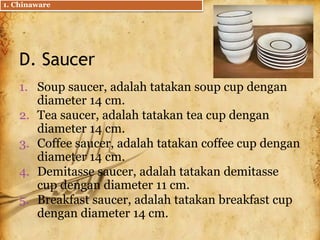 D. Saucer
1. Soup saucer, adalah tatakan soup cup dengan
diameter 14 cm.
2. Tea saucer, adalah tatakan tea cup dengan
diameter 14 cm.
3. Coffee saucer, adalah tatakan coffee cup dengan
diameter 14 cm.
4. Demitasse saucer, adalah tatakan demitasse
cup dengan diameter 11 cm.
5. Breakfast saucer, adalah tatakan breakfast cup
dengan diameter 14 cm.
1. Chinaware
 