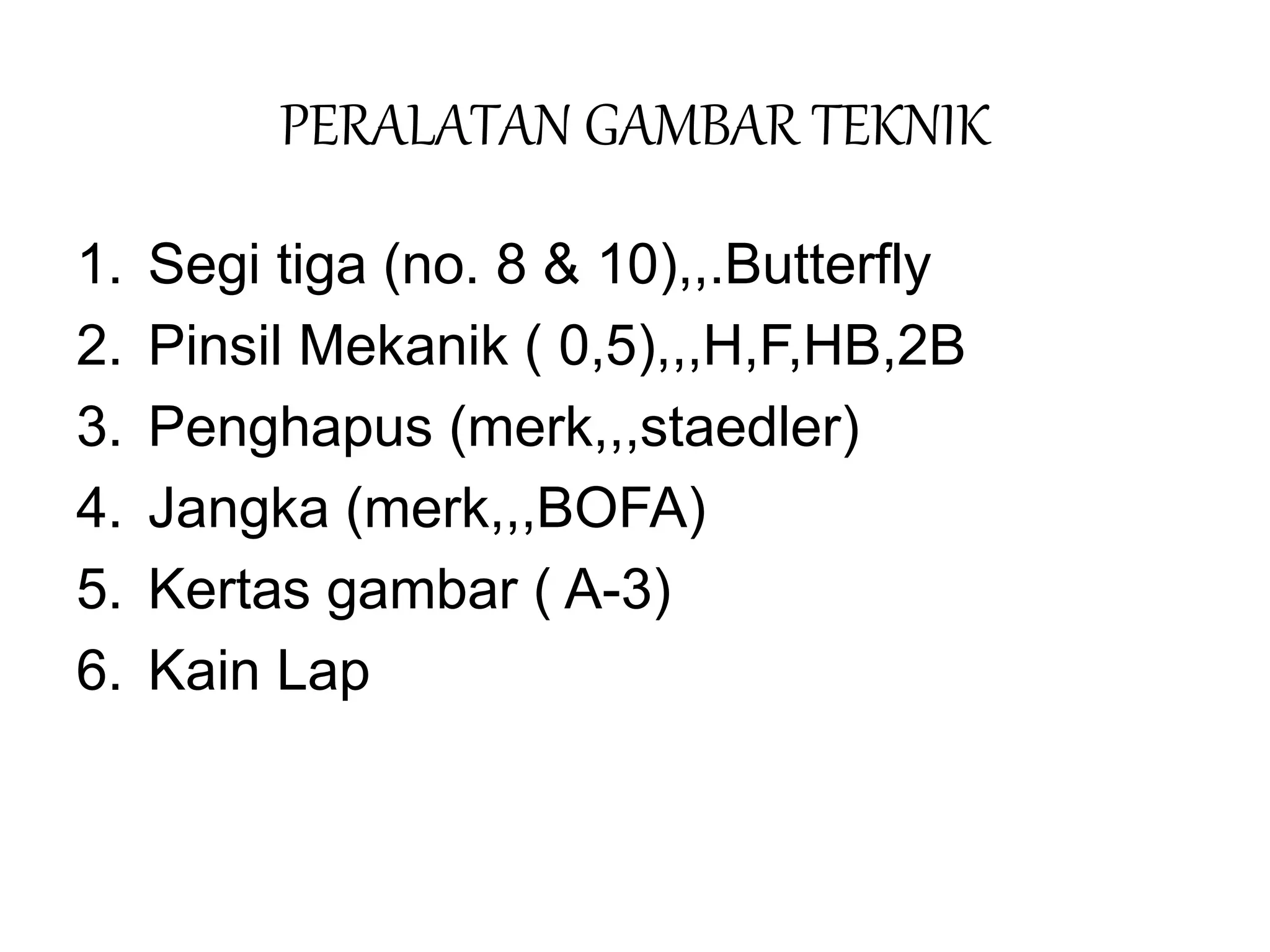PERALATAN GAMBAR TEKNIK
1. Segi tiga (no. 8 & 10),,.Butterfly
2. Pinsil Mekanik ( 0,5),,,H,F,HB,2B
3. Penghapus (merk,,,staedler)
4. Jangka (merk,,,BOFA)
5. Kertas gambar ( A-3)
6. Kain Lap