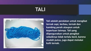 TALI
Tali adalah peralatan untuk mengikat
ternak sapi, kerbau, ternak dan
kambing perah ataupun untuk
keperluan lainnya. Tali yang
diipergunakan untuk pengikat
sebaiknya tidak terlalu kecil, karena
mudah putus, juga dapat melukai
kulit ternak.
 