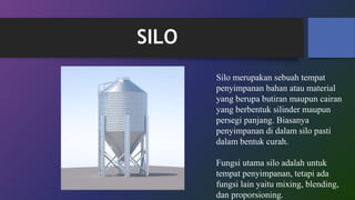 SILO
Silo merupakan sebuah tempat
penyimpanan bahan atau material
yang berupa butiran maupun cairan
yang berbentuk silinder maupun
persegi panjang. Biasanya
penyimpanan di dalam silo pasti
dalam bentuk curah.
Fungsi utama silo adalah untuk
tempat penyimpanan, tetapi ada
fungsi lain yaitu mixing, blending,
dan proporsioning.
 