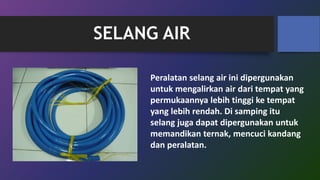 SELANG AIR
Peralatan selang air ini dipergunakan
untuk mengalirkan air dari tempat yang
permukaannya lebih tinggi ke tempat
yang lebih rendah. Di samping itu
selang juga dapat dipergunakan untuk
memandikan ternak, mencuci kandang
dan peralatan.
 