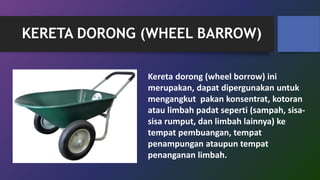 KERETA DORONG (WHEEL BARROW)
Kereta dorong (wheel borrow) ini
merupakan, dapat dipergunakan untuk
mengangkut pakan konsentrat, kotoran
atau limbah padat seperti (sampah, sisa-
sisa rumput, dan limbah lainnya) ke
tempat pembuangan, tempat
penampungan ataupun tempat
penanganan limbah.
 