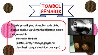 TOMBOL
PENARIK
sejenis penarik yang digunakan pada pintu, tingkap dan laci untuk
membolehkannya dibuka dengan mudah
- diperbuat daripada (plastik,Loyang,tembaga,gangsa,nikalam,
besi tuangan aluminium dan kayu )
o Sejenis penarik yang digunakan pada pintu,
tingkap dan laci untuk membolehkannya dibuka
dengan mudah
- diperbuat daripada
(plastik,Loyang,tembaga,gangsa,nik
alam, besi tuangan aluminium dan kayu )
 