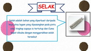 SELAK
Selak adalah bahan yang diperbuat daripada
kayu atau logam yang dipasangkan pada pintu
atau tingkap supaya ia tertutup dan Cuma
dapat dibuka dengan menggerakkan selak
tersebut
 