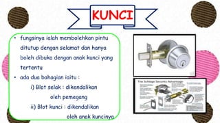 KUNCI
• fungsinya ialah membolehkan pintu
ditutup dengan selamat dan hanya
boleh dibuka dengan anak kunci yang
tertentu
• ada dua bahagian iaitu :
i) Blot selak : dikendalikan
oleh pemegang
ii) Blot kunci : dikendalikan
oleh anak kuncinya
 