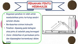 PENAHAN PINTU
HIDRAULIK
• Kegunaan penahan ini ialah untuk
membolehkan pintu tertutup sendiri
setelah dibuka
• Berdasarkan sistem hidraulik
• Penahan: dipasang pada bahagian
atas pintu di sebelah yang berengsel
• Jenis: dilekatkan di permukaan pintu
dan dipasangkan bersembunyi dalam
pintu
 