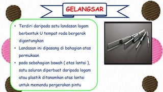 GELANGSAR
• Terdiri daripada satu landasan logam
berbentuk U tempat roda bergerak
digantungkan
• Landasan ini dipasang di bahagian atas
permukaan
• pada sebahagian bawah ( atas lantai ),
satu saluran diperbuat daripada logam
atau plastik ditanamkan atas lantai
untuk memandu pergerakan pintu
 