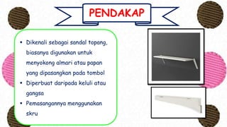 PENDAKAP
 Dikenali sebagai sandal topang,
biasanya digunakan untuk
menyokong almari atau papan
yang dipasangkan pada tombol
 Diperbuat daripada keluli atau
gangsa
 Pemasangannya menggunakan
skru
 