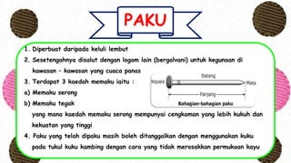 PAKU
1. Diperbuat daripada keluli lembut
2. Sesetengahnya disalut dengan logam lain (bergalvani) untuk kegunaan di
kawasan – kawasan yang cuaca panas
3. Terdapat 3 kaedah memaku iaitu :
a) Memaku serong
b) Memaku tegak
yang mana kaedah memaku serong mempunyai cengkaman yang lebih kukuh dan
kekuatan yang tinggi
4. Paku yang telah dipaku masih boleh ditanggalkan dengan menggunakan kuku
pada tukul kuku kambing dengan cara yang tidak merosakkan permukaan kayu
 