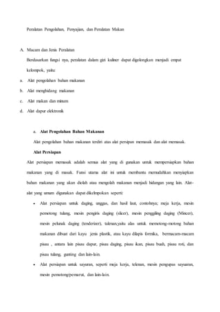 Peralatan Pengolahan, Penyajian, dan Peralatan Makan
A. Macam dan Jenis Peralatan
Berdasarkan fungsi nya, peralatan dalam gizi kuliner dapat digolongkan menjadi empat
kelompok, yaitu:
a. Alat pengolahan bahan makanan
b. Alat menghidang makanan
c. Alat makan dan minum
d. Alat dapur elektronik
a. Alat Pengolahan Bahan Makanan
Alat pengolahan bahan makanan terdiri atas alat persipan memasak dan alat memasak.
Alat Persiapan
Alat persiapan memasak adalah semua alat yang di gunakan untuk mempersiapkan bahan
makanan yang di masak. Funsi utama alat ini untuk membantu memudahkan menyiapkan
bahan makanan yang akan diolah atau mengolah makanan menjadi hidangan yang lain. Alat-
alat yang umum digunakan dapat dikelmpokan seperti:
 Alat persiapan untuk daging, unggas, dan hasil laut, contohnya; meja kerja, mesin
pemotong tulang, mesin pengiris daging (slicer), mesin penggiling daging (Mincer),
mesin pelunak daging (tenderizer), talenan,yaitu alas untuk memotong-motong bahan
makanan dibuat dari kayu jenis plastik, atau kayu dilapis formika, bermacam-macam
pisau , antara lain pisau dapur, pisau daging, pisau ikan, pisau buah, pisau roti, dan
pisau tulang, gunting dan lain-lain.
 Alat persiapan untuk sayuran, seperti meja kerja, telenan, mesin pengupas sayuaran,
mesin pemotong/pemarut, dan lain-lain.
 