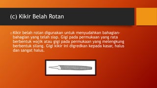 (c) Kikir Belah Rotan
oKikir belah rotan digunakan untuk menyudahkan bahagian-
bahagian yang telah siap. Gigi pada permukaan yang rata
berbentuk wajik atau gigi pada permukaan yang melengkung
berbentuk silang. Gigi kikir ini digredkan kepada kasar, halus
dan sangat halus.
 