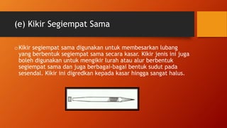 (e) Kikir Segiempat Sama
oKikir segiempat sama digunakan untuk membesarkan lubang
yang berbentuk segiempat sama secara kasar. Kikir jenis ini juga
boleh digunakan untuk mengikir lurah atau alur berbentuk
segiempat sama dan juga berbagai-bagai bentuk sudut pada
sesendal. Kikir ini digredkan kepada kasar hingga sangat halus.
 