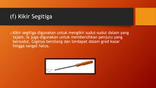 (f) Kikir Segitiga
oKikir segitiga digunakan untuk mengikir sudut-sudut dalam yang
tajam. Ia juga digunakan untuk membersihkan penjuru yang
bersudut. Giginya bersilang dan terdapat dalam gred kasar
hingga sangat halus.
 