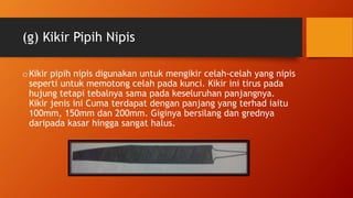 (g) Kikir Pipih Nipis
oKikir pipih nipis digunakan untuk mengikir celah-celah yang nipis
seperti untuk memotong celah pada kunci. Kikir ini tirus pada
hujung tetapi tebalnya sama pada keseluruhan panjangnya.
Kikir jenis ini Cuma terdapat dengan panjang yang terhad iaitu
100mm, 150mm dan 200mm. Giginya bersilang dan grednya
daripada kasar hingga sangat halus.
 