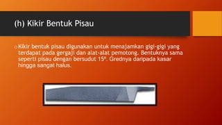 (h) Kikir Bentuk Pisau
oKikir bentuk pisau digunakan untuk menajamkan gigi-gigi yang
terdapat pada gergaji dan alat-alat pemotong. Bentuknya sama
seperti pisau dengan bersudut 15º. Grednya daripada kasar
hingga sangat halus.
 