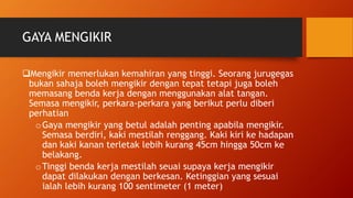 GAYA MENGIKIR
Mengikir memerlukan kemahiran yang tinggi. Seorang jurugegas
bukan sahaja boleh mengikir dengan tepat tetapi juga boleh
memasang benda kerja dengan menggunakan alat tangan.
Semasa mengikir, perkara-perkara yang berikut perlu diberi
perhatian
oGaya mengikir yang betul adalah penting apabila mengikir.
Semasa berdiri, kaki mestilah renggang. Kaki kiri ke hadapan
dan kaki kanan terletak lebih kurang 45cm hingga 50cm ke
belakang.
oTinggi benda kerja mestilah seuai supaya kerja mengikir
dapat dilakukan dengan berkesan. Ketinggian yang sesuai
ialah lebih kurang 100 sentimeter (1 meter)
 
