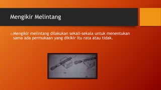 Mengikir Melintang
oMengikir melintang dilakukan sekali-sekala untuk menentukan
sama ada permukaan yang dikikir itu rata atau tidak.
 