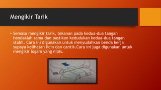 Mengikir Tarik
• Semasa mengikir tarik, tekanan pada kedua-dua tangan
hendaklah sama dan pastikan kedudukan kedua-dua tangan
stabil. Cara ini digunakan untuk menyudahkan benda kerja
supaya kelihatan licin dan cantik.Cara ini juga digunakan untuk
mengikir logam yang nipis.
 