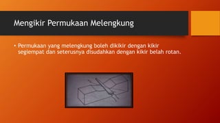 Mengikir Permukaan Melengkung
• Permukaan yang melengkung boleh dikikir dengan kikir
segiempat dan seterusnya disudahkan dengan kikir belah rotan.
 