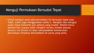 Menguji Permukaan Bersudut Tepat
• Untuk menguji sama ada permukaan itu bersudut tepat atau
tidak, boleh juga menggunakan sesiku L. Mengikir dan menguji
sudut tepat bukanlah satu pekara yang mudah. Pelatih harus
berhati-hati supaya tidak mengikir terlalu rendah sesuatu
penjuru itu kerana ini akan menyebabkan keseluruhan
permukaan terpaksa direndahkan ke paras yang sama.
 