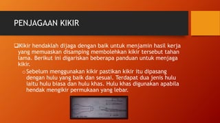 PENJAGAAN KIKIR
Kikir hendaklah dijaga dengan baik untuk menjamin hasil kerja
yang memuaskan disamping membolehkan kikir tersebut tahan
lama. Berikut ini digariskan beberapa panduan untuk menjaga
kikir.
oSebelum menggunakan kikir pastikan kikir itu dipasang
dengan hulu yang baik dan sesuai. Terdapat dua jenis hulu
iaitu hulu biasa dan hulu khas. Hulu khas digunakan apabila
hendak mengikir permukaan yang lebar.
 