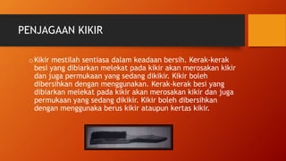 PENJAGAAN KIKIR
oKikir mestilah sentiasa dalam keadaan bersih. Kerak-kerak
besi yang dibiarkan melekat pada kikir akan merosakan kikir
dan juga permukaan yang sedang dikikir. Kikir boleh
dibersihkan dengan menggunakan. Kerak-kerak besi yang
dibiarkan melekat pada kikir akan merosakan kikir dan juga
permukaan yang sedang dikikir. Kikir boleh dibersihkan
dengan menggunaka berus kikir ataupun kertas kikir.
 
