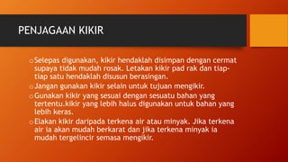 PENJAGAAN KIKIR
oSelepas digunakan, kikir hendaklah disimpan dengan cermat
supaya tidak mudah rosak. Letakan kikir pad rak dan tiap-
tiap satu hendaklah disusun berasingan.
oJangan gunakan kikir selain untuk tujuan mengikir.
oGunakan kikir yang sesuai dengan sesuatu bahan yang
tertentu.kikir yang lebih halus digunakan untuk bahan yang
lebih keras.
oElakan kikir daripada terkena air atau minyak. Jika terkena
air ia akan mudah berkarat dan jika terkena minyak ia
mudah tergelincir semasa mengikir.
 