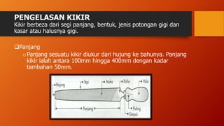 PENGELASAN KIKIR
Kikir berbeza dari segi panjang, bentuk, jenis potongan gigi dan
kasar atau halusnya gigi.
Panjang
oPanjang sesuatu kikir diukur dari hujung ke bahunya. Panjang
kikir ialah antara 100mm hingga 400mm dengan kadar
tambahan 50mm.
 